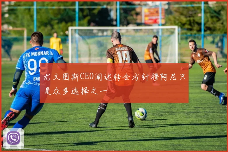 尤文图斯CEO阐述转会方针穆阿尼只是众多选择之一