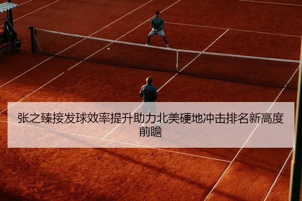 张之臻接发球效率提升助力北美硬地冲击排名新高度前瞻